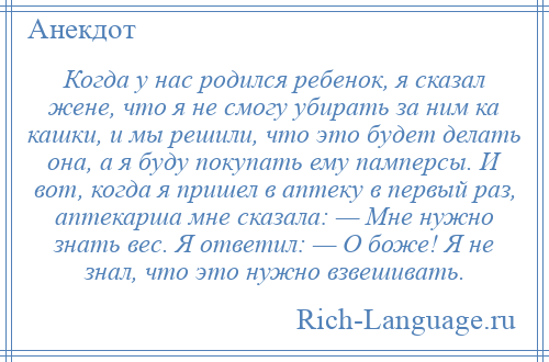 
    Когда у нас родился ребенок, я сказал жене, что я не смогу убирать за ним ка кашки, и мы решили, что это будет делать она, а я буду покупать ему памперсы. И вот, когда я пришел в аптеку в первый раз, аптекарша мне сказала: — Мне нужно знать вес. Я ответил: — О боже! Я не знал, что это нужно взвешивать.