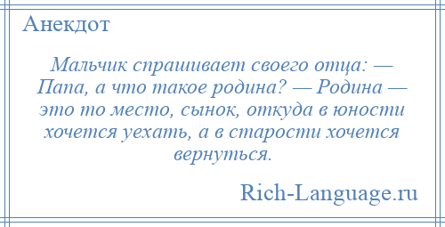 
    Мальчик спрашивает своего отца: — Папа, а что такое родина? — Родина — это то место, сынок, откуда в юности хочется уехать, а в старости хочется вернуться.