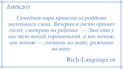 
    Семейная пара привезла из роддома маленького сына. Вечером в гости пришел сосед, смотрит на ребенка: — Это кто у нас тут такой хорошенький, а как похож, как похож — глазками на маму, рожками на папу.