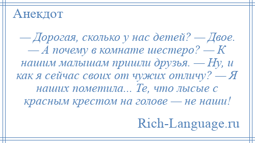 
    — Дорогая, сколько у нас детей? — Двое. — А почему в комнате шестеро? — К нашим малышам пришли друзья. — Ну, и как я сейчас своих от чужих отличу? — Я наших пометила... Те, что лысые с красным крестом на голове — не наши!