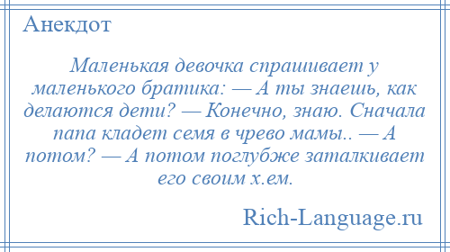 
    Маленькая девочка спрашивает у маленького братика: — А ты знаешь, как делаются дети? — Конечно, знаю. Сначала папа кладет семя в чрево мамы.. — А потом? — А потом поглубже заталкивает его своим х.ем.