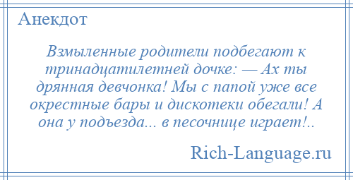 
    Взмыленные родители подбегают к тринадцатилетней дочке: — Ах ты дрянная девчонка! Мы с папой уже все окрестные бары и дискотеки обегали! А она у подъезда... в песочнице играет!..
