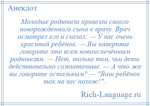 
    Молодые родители привезли своего новорожденного сына к врачу. Врач осмотрел его и сказал: — У вас очень красивый ребёнок. — Вы наверняка говорите это всем новоиспечённым родителям. — Нет, только тем, чьи дети действительно симпатичные. — А что же вы говорите остальным? — Ваш ребёнок так на вас похож! ..
