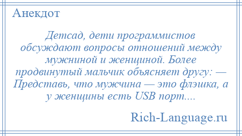 
    Детсад, дети программистов обсуждают вопросы отношений между мужниной и женщиной. Более продвинутый мальчик объясняет другу: — Представь, что мужчина — это флэшка, а у женщины есть USB порт....