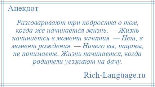 
    Разговаривают три подростка о том, когда же начинается жизнь. — Жизнь начинается в момент зачатия. — Нет, в момент рождения. — Ничего вы, пацаны, не понимаете. Жизнь начинается, когда родители уезжают на дачу.