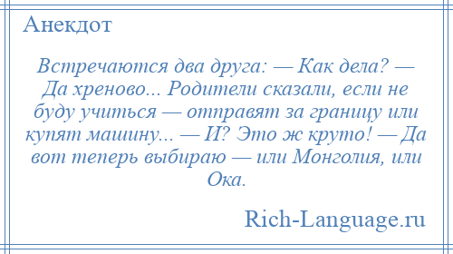 
    Встречаются два друга: — Как дела? — Да хреново... Родители сказали, если не буду учиться — отправят за границу или купят машину... — И? Это ж круто! — Да вот теперь выбираю — или Монголия, или Ока.