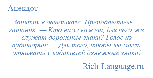 
    Занятия в автошколе. Преподаватель— гаишник: — Кто нам скажет, для чего же служат дорожные знаки? Голос из аудитории: — Для того, чтобы вы могли отнимать у водителей денежные знаки!