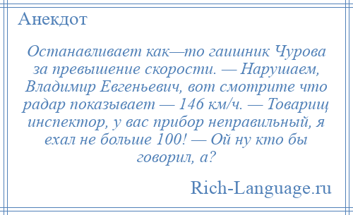 
    Останавливает как—то гаишник Чурова за превышение скорости. — Нарушаем, Владимир Евгеньевич, вот смотрите что радар показывает — 146 км/ч. — Товарищ инспектор, у вас прибор неправильный, я ехал не больше 100! — Ой ну кто бы говорил, а?