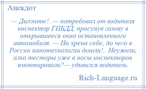 
    — Дыхните!..— потребовал от водителя инспектор ГИБДД, просунув голову в открывшееся окно остановленного автомобиля. — Ни хрена себе, до чего в России нанотехнологии дошли!.. Неужели, алко тесторы уже в носы инспекторов вмонтировали?— удивился водитель.