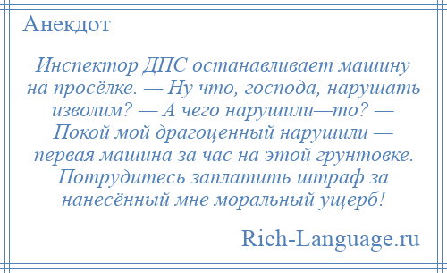 
    Инспектор ДПС останавливает машину на просёлке. — Ну что, господа, нарушать изволим? — А чего нарушили—то? — Покой мой драгоценный нарушили — первая машина за час на этой грунтовке. Потрудитесь заплатить штраф за нанесённый мне моральный ущерб!