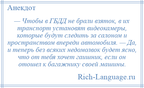 
    — Чтобы в ГБДД не брали взяток, в их транспорт установят видеокамеры, которые будут следить за салоном и пространством впереди автомобиля. — Да, и теперь без всяких недомолвок будет ясно, что от тебя хочет гаишник, если он отошел к багажнику своей машины.
