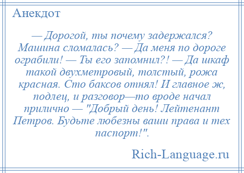 
    — Дорогой, ты почему задержался? Машина сломалась? — Да меня по дороге ограбили! — Ты его запомнил?! — Да шкаф такой двухметровый, толстый, рожа красная. Сто баксов отнял! И главное ж, подлец, и разговор—то вроде начал прилично — Добрый день! Лейтенант Петров. Будьте любезны ваши права и тех паспорт! .