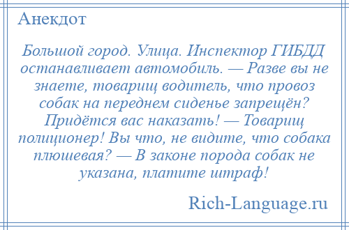 
    Большой город. Улица. Инспектор ГИБДД останавливает автомобиль. — Разве вы не знаете, товарищ водитель, что провоз собак на переднем сиденье запрещён? Придётся вас наказать! — Товарищ полиционер! Вы что, не видите, что собака плюшевая? — В законе порода собак не указана, платите штраф!