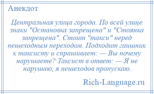 
    Центральная улица города. По всей улице знаки Остановка запрещена и Стоянка запрещена . Стоит такси перед пешеходным переходом. Подходит гаишник к таксисту и спрашивает: — Вы почему нарушаете? Таксист в ответ: — Я не нарушаю, я пешеходов пропускаю.