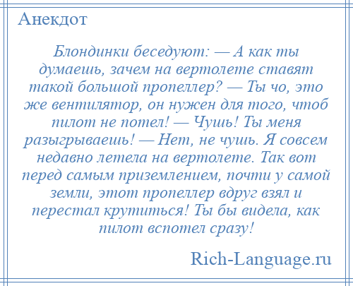 
    Блондинки беседуют: — А как ты думаешь, зачем на вертолете ставят такой большой пропеллер? — Ты чо, это же вентилятор, он нужен для того, чтоб пилот не потел! — Чушь! Ты меня разыгрываешь! — Нет, не чушь. Я совсем недавно летела на вертолете. Так вот перед самым приземлением, почти у самой земли, этот пропеллер вдруг взял и перестал крутиться! Ты бы видела, как пилот вспотел сразу!