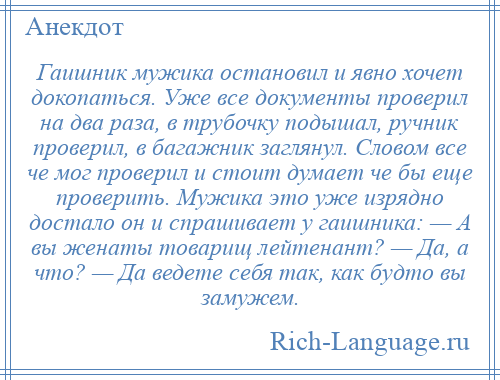 
    Гаишник мужика остановил и явно хочет докопаться. Уже все документы проверил на два раза, в трубочку подышал, ручник проверил, в багажник заглянул. Словом все че мог проверил и стоит думает че бы еще проверить. Мужика это уже изрядно достало он и спрашивает у гаишника: — А вы женаты товарищ лейтенант? — Да, а что? — Да ведете себя так, как будто вы замужем.