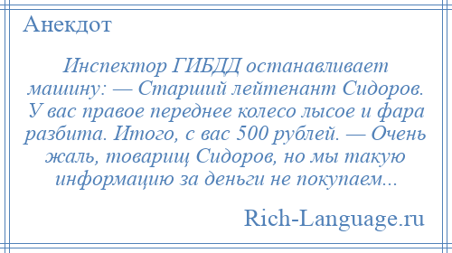 
    Инспектор ГИБДД останавливает машину: — Старший лейтенант Сидоров. У вас правое переднее колесо лысое и фара разбита. Итого, с вас 500 рублей. — Очень жаль, товарищ Сидоров, но мы такую информацию за деньги не покупаем...