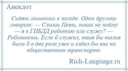 
    Сидят гаишники в засаде. Один другому говорит: — Слышь Петь, никак не пойму — я в ГИБДД работаю или служу? — Работаешь. Если б служил, твоя бы талия была б в два раза уже и ездил бы ты на общественном транспорте.