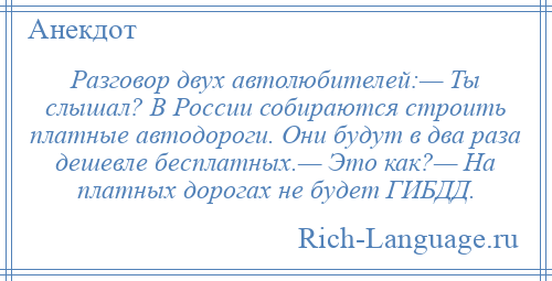 
    Разговор двух автолюбителей:— Ты слышал? В России собираются строить платные автодороги. Они будут в два раза дешевле бесплатных.— Это как?— На платных дорогах не будет ГИБДД.
