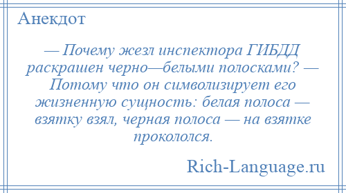 
    — Почему жезл инспектора ГИБДД раскрашен черно—белыми полосками? — Потому что он символизирует его жизненную сущность: белая полоса — взятку взял, черная полоса — на взятке прокололся.