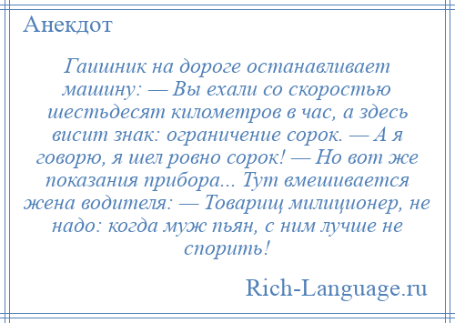 
    Гаишник на дороге останавливает машину: — Вы ехали со скоростью шестьдесят километров в час, а здесь висит знак: ограничение сорок. — А я говорю, я шел ровно сорок! — Но вот же показания прибора... Тут вмешивается жена водителя: — Товарищ милиционер, не надо: когда муж пьян, с ним лучше не спорить!