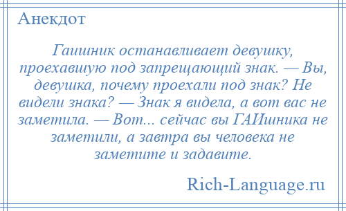 
    Гаишник останавливает девушку, проехавшую под запрещающий знак. — Вы, девушка, почему проехали под знак? Не видели знака? — Знак я видела, а вот вас не заметила. — Вот... сейчас вы ГАИшника не заметили, а завтра вы человека не заметите и задавите.