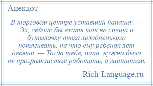 
    В торговом центре уставший папаша: — Эх, сейчас бы ехать так не спеша и бутылочку пивка холодненького потягивать, на что ему ребенок лет девяти. — Тогда тебе, папа, нужно было не программистом работать, а гаишником.