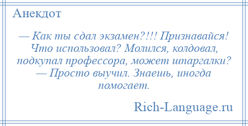 
    — Как ты сдал экзамен?!!! Признавайся! Что использовал? Молился, колдовал, подкупал профессора, может шпаргалки? — Просто выучил. Знаешь, иногда помогает.