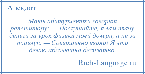 
    Мать абитуриентки говорит репетитору: — Послушайте, я вам плачу деньги за урок физики моей дочери, а не за поцелуи. — Совершенно верно! Я это делаю абсолютно бесплатно.