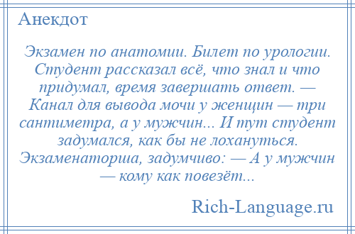 
    Экзамен по анатомии. Билет по урологии. Студент рассказал всё, что знал и что придумал, время завершать ответ. — Канал для вывода мочи у женщин — три сантиметра, а у мужчин... И тут студент задумался, как бы не лохануться. Экзаменаторша, задумчиво: — А у мужчин — кому как повезёт...