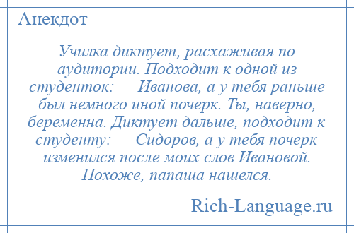 
    Училка диктует, расхаживая по аудитории. Подходит к одной из студенток: — Иванова, а у тебя раньше был немного иной почерк. Ты, наверно, беременна. Диктует дальше, подходит к студенту: — Сидоров, а у тебя почерк изменился после моих слов Ивановой. Похоже, папаша нашелся.