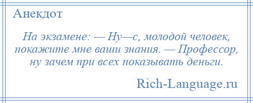 
    На экзамене: — Ну—с, молодой человек, покажите мне ваши знания. — Профессор, ну зачем при всех показывать деньги.