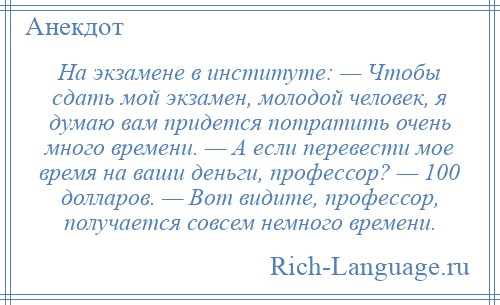 
    На экзамене в институте: — Чтобы сдать мой экзамен, молодой человек, я думаю вам придется потратить очень много времени. — А если перевести мое время на ваши деньги, профессор? — 100 долларов. — Вот видите, профессор, получается совсем немного времени.