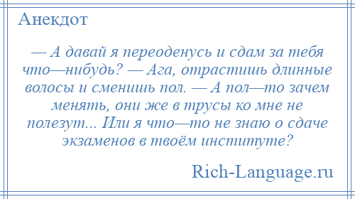 
    — А давай я переоденусь и сдам за тебя что—нибудь? — Ага, отрастишь длинные волосы и сменишь пол. — А пол—то зачем менять, они же в трусы ко мне не полезут... Или я что—то не знаю о сдаче экзаменов в твоём институте?