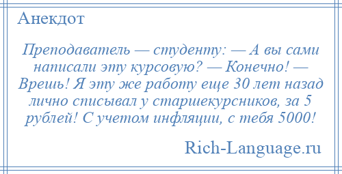 
    Преподаватель — студенту: — А вы сами написали эту курсовую? — Конечно! — Врешь! Я эту же работу еще 30 лет назад лично списывал у старшекурсников, за 5 рублей! С учетом инфляции, с тебя 5000!