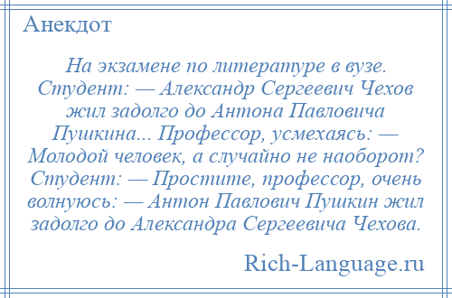 
    На экзамене по литературе в вузе. Студент: — Александр Сергеевич Чехов жил задолго до Антона Павловича Пушкина... Профессор, усмехаясь: — Молодой человек, а случайно не наоборот? Студент: — Простите, профессор, очень волнуюсь: — Антон Павлович Пушкин жил задолго до Александра Сергеевича Чехова.