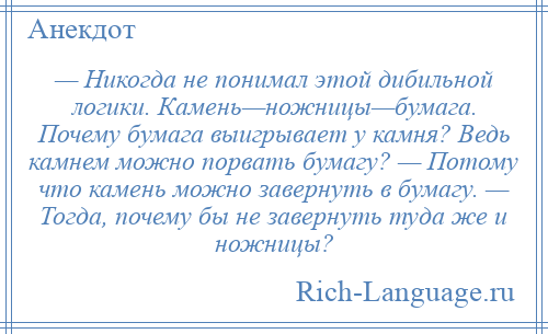 
    — Никогда не понимал этой дибильной логики. Камень—ножницы—бумага. Почему бумага выигрывает у камня? Ведь камнем можно порвать бумагу? — Потому что камень можно завернуть в бумагу. — Тогда, почему бы не завернуть туда же и ножницы?