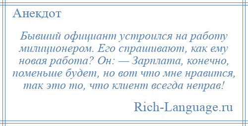 
    Бывший официант устроился на работу милиционером. Его спрашивают, как ему новая работа? Он: — Зарплата, конечно, поменьше будет, но вот что мне нравится, так это то, что клиент всегда неправ!