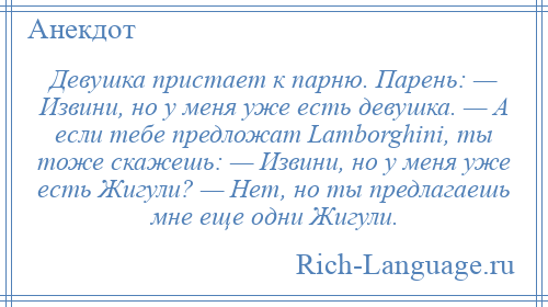 
    Девушка пристает к парню. Парень: — Извини, но у меня уже есть девушка. — А если тебе предложат Lаmbоrghini, ты тоже скажешь: — Извини, но у меня уже есть Жигули? — Нет, но ты предлагаешь мне еще одни Жигули.