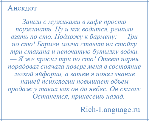 
    Зашли с мужиками в кафе просто поужинать. Ну и как водится, решили взять по сто. Подхожу к бармену: — Три по сто! Бармен молча ставит на стойку три стакана и непочатую бутылку водки. — Я же просил три по сто! Ответ парня порадовал сначала поверг меня в состояние легкой эйфории, а затем я понял знание нашей психологии повышает объем продаж у таких как он до небес. Он сказал: — Останется, принесешь назад.