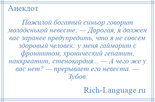 
    Пожилой богатый синьор говорит молоденькой невесте: — Дорогая, я должен вас заранее предупредить, что я не совсем здоровый человек: у меня гайморит с фронтитом, хронический гепатит, панкреатит, стенокардия... — А чего же у вас нет? — прерывает его невеста. — Зубов.