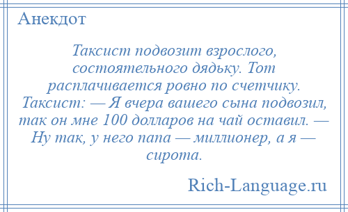 
    Таксист подвозит взрослого, состоятельного дядьку. Тот расплачивается ровно по счетчику. Таксист: — Я вчера вашего сына подвозил, так он мне 100 долларов на чай оставил. — Ну так, у него папа — миллионер, а я — сирота.