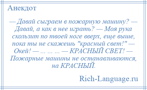 
    — Давай сыграем в пожарную машину? — Давай, а как в нее играть? — Моя рука скользит по твоей ноге вверх, еще выше, пока ты не скажешь красный свет! — Окей! — ... ... ... — КРАСНЫЙ СВЕТ! — Пожарные машины не останавливаются, на КРАСНЫЙ.