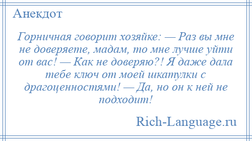 
    Горничная говорит хозяйке: — Раз вы мне не доверяете, мадам, то мне лучше уйти от вас! — Как не доверяю?! Я даже дала тебе ключ от моей шкатулки с драгоценностями! — Да, но он к ней не подходит!