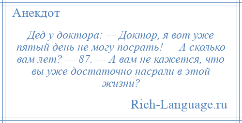 
    Дед у доктора: — Доктор, я вот уже пятый день не могу посрать! — А сколько вам лет? — 87. — А вам не кажется, что вы уже достаточно насрали в этой жизни?