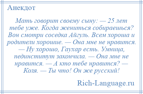 
    Мать говорит своему сыну: — 25 лет тебе уже. Когда жениться собираешься? Вон смотри соседка Айгуль. Всем хороша и родители хорошие. — Она мне не нравится. — Ну хорошо, Гаухар есть. Умница, пединститут закончила. — Она мне не нравится. — А кто тебе нравится? — Коля. — Ты что! Он же русский!