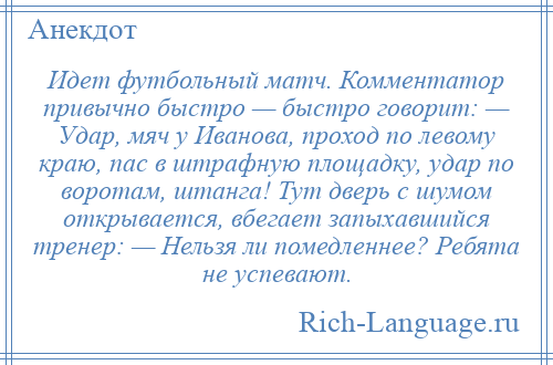 
    Идет футбольный матч. Комментатор привычно быстро — быстро говорит: — Удар, мяч у Иванова, проход по левому краю, пас в штрафную площадку, удар по воротам, штанга! Тут дверь с шумом открывается, вбегает запыхавшийся тренер: — Нельзя ли помедленнее? Ребята не успевают.