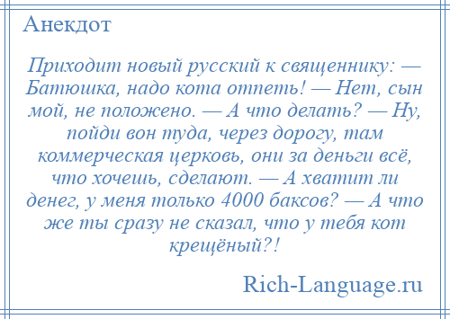 
    Приходит новый русский к священнику: — Батюшка, надо кота отпеть! — Нет, сын мой, не положено. — А что делать? — Ну, пойди вон туда, через дорогу, там коммерческая церковь, они за деньги всё, что хочешь, сделают. — А хватит ли денег, у меня только 4000 баксов? — А что же ты сразу не сказал, что у тебя кот крещёный?!