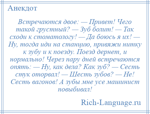 
    Встречаются двое: — Привет! Чего такой грустный? — Зуб болит! — Так сходи к стоматологу! — Да боюсь я их! — Ну, тогда иди на станцию, привяжи нитку к зубу и к поезду. Поезд дернет, и нормально! Через пару дней встречаются опять: — Ну, как дела? Как зуб? — Сесть стук оторвал! — Шесть зубов? — Не! Сесть вагонов! А зубы мне усе машинист повыбивал!