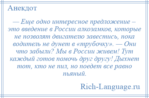 
    — Еще одно интересное предложение – это введение в России алкозамков, которые не позволят двигателю завестись, пока водитель не дунет в «трубочку». — Они что забыли? Мы в России живем! Тут каждый готов помочь друг другу! Дыхнет тот, кто не пил, но поедет все равно пьяный.